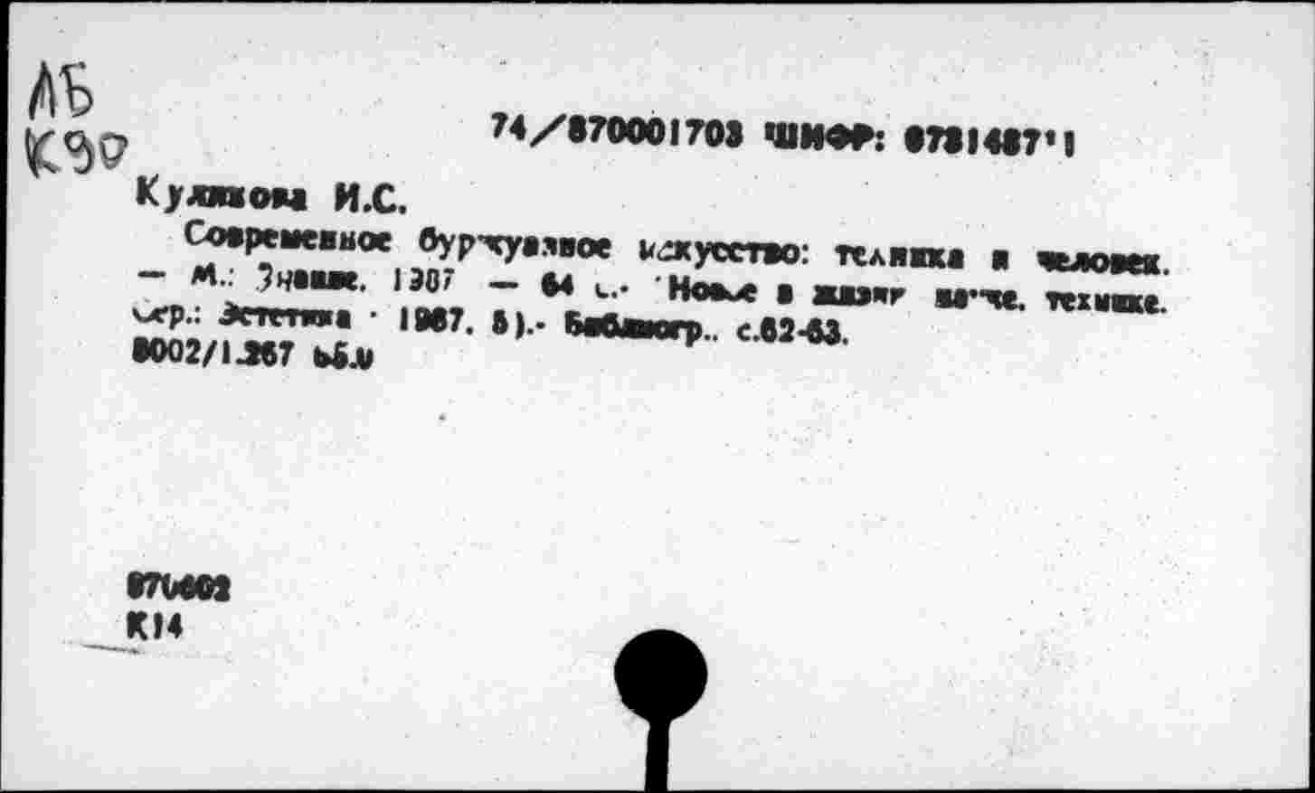 ﻿АЬ
KW
Кулпом И.С.
N/•70001703 ШИФР: «73I4«7*I
Совреиеиное 0ур-чу.ЯИое искусство: телнпв я человек.
Знвме. 130/ — 64 и.. Нокл В жихг М’хе. техпхе
SE/fSSTL *’• в“~»
«Ю2/1Л67 6BJU
•7М03